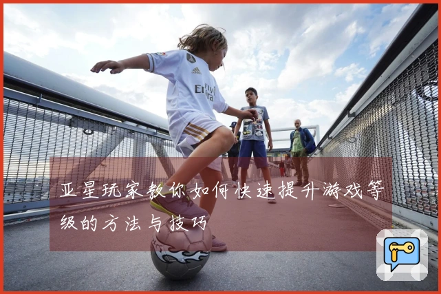 亚星玩家教你如何快速提升游戏等级的方法与技巧
